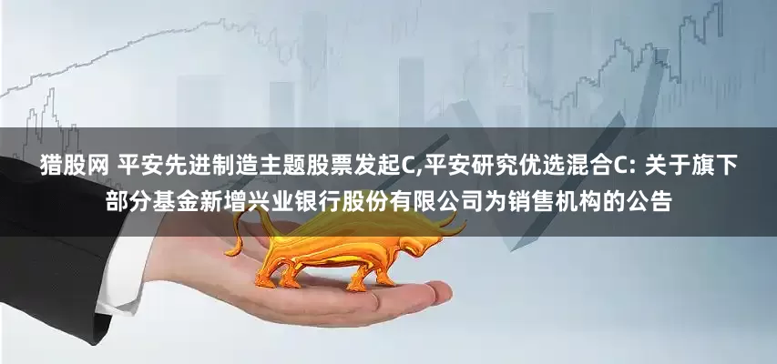 猎股网 平安先进制造主题股票发起C,平安研究优选混合C: 关于旗下部分基金新增兴业银行股份有限公司为销售机构的公告