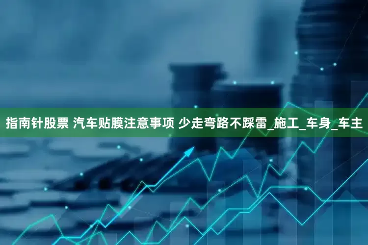 指南针股票 汽车贴膜注意事项 少走弯路不踩雷_施工_车身_车主