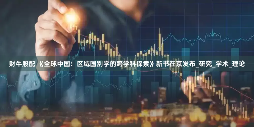 财牛股配 《全球中国：区域国别学的跨学科探索》新书在京发布_研究_学术_理论