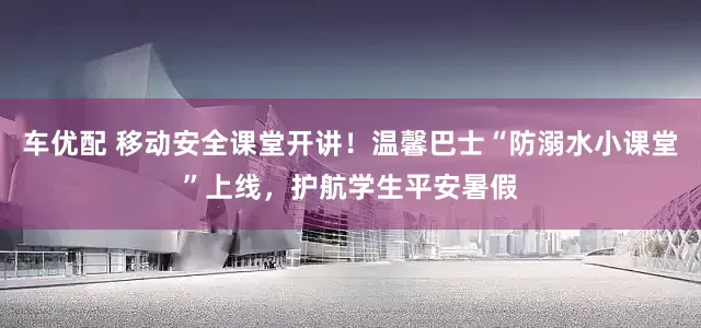 车优配 移动安全课堂开讲！温馨巴士“防溺水小课堂”上线，护航学生平安暑假