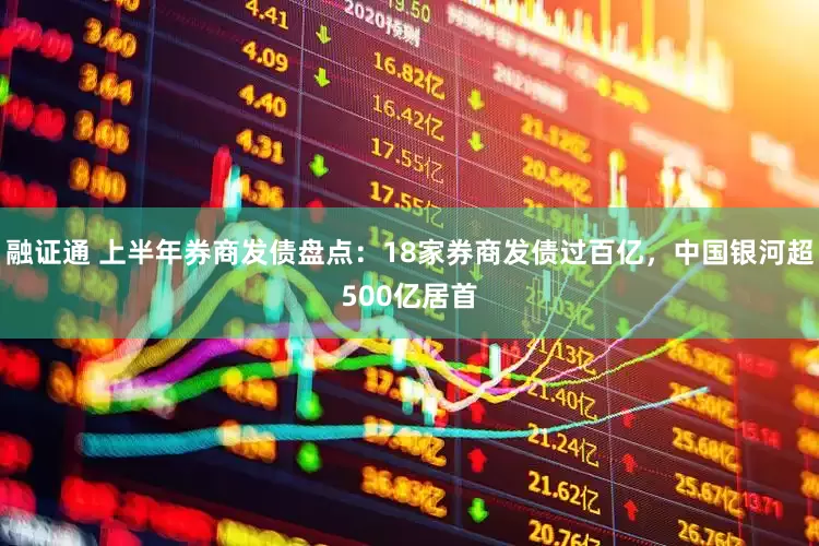 融证通 上半年券商发债盘点：18家券商发债过百亿，中国银河超500亿居首