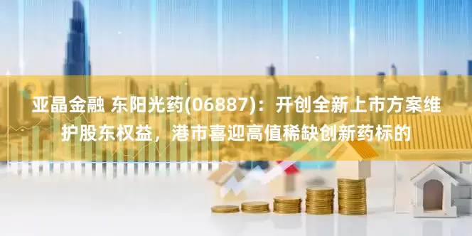 亚晶金融 东阳光药(06887)：开创全新上市方案维护股东权益，港市喜迎高值稀缺创新药标的