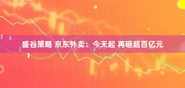 盛谷策略 京东外卖：今天起 再砸超百亿元