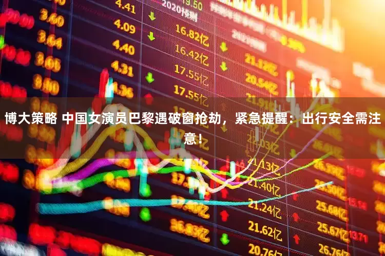 博大策略 中国女演员巴黎遇破窗抢劫，紧急提醒：出行安全需注意！