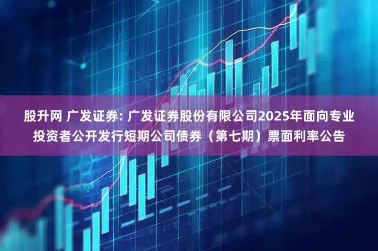 股升网 广发证券: 广发证券股份有限公司2025年面向专业投资者公开发行短期公司债券（第七期）票面利率公告