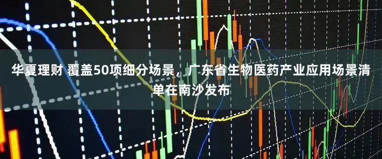 华夏理财 覆盖50项细分场景，广东省生物医药产业应用场景清单在南沙发布
