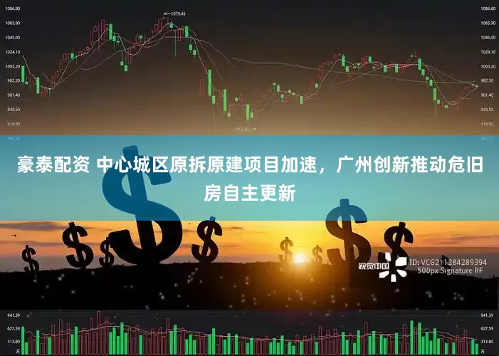 豪泰配资 中心城区原拆原建项目加速，广州创新推动危旧房自主更新