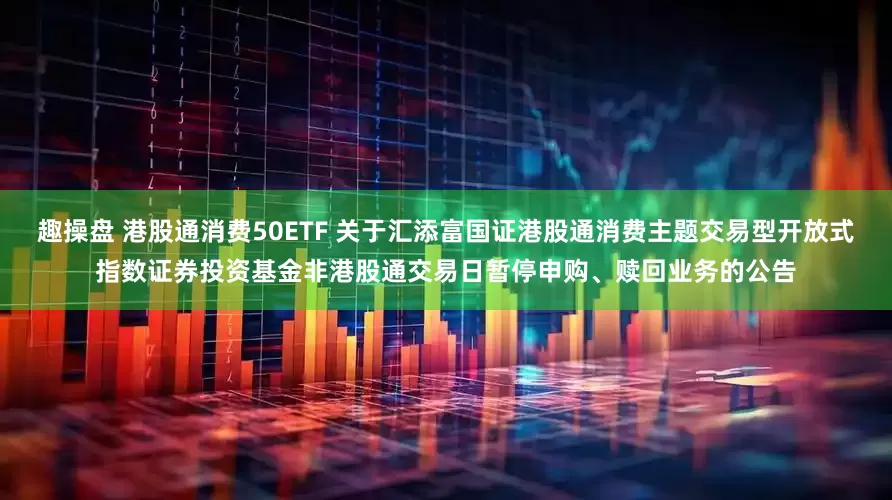 趣操盘 港股通消费50ETF 关于汇添富国证港股通消费主题交易型开放式指数证券投资基金非港股通交易日暂停申购、赎回业务的公告