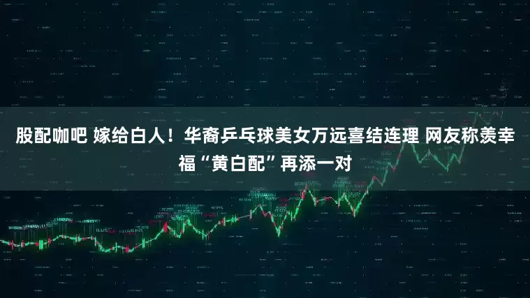 股配咖吧 嫁给白人！华裔乒乓球美女万远喜结连理 网友称羡幸福“黄白配”再添一对